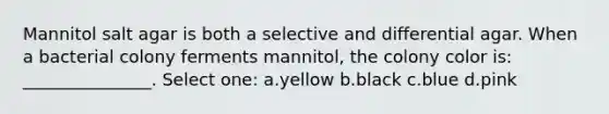 Mannitol salt agar is both a selective and differential agar. When a bacterial colony ferments mannitol, the colony color is: _______________. Select one: a.yellow b.black c.blue d.pink