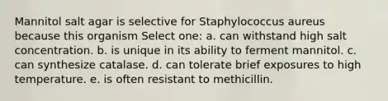 Mannitol salt agar is selective for Staphylococcus aureus because this organism Select one: a. can withstand high salt concentration. b. is unique in its ability to ferment mannitol. c. can synthesize catalase. d. can tolerate brief exposures to high temperature. e. is often resistant to methicillin.