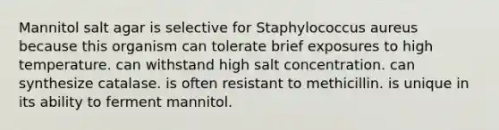 Mannitol salt agar is selective for Staphylococcus aureus because this organism can tolerate brief exposures to high temperature. can withstand high salt concentration. can synthesize catalase. is often resistant to methicillin. is unique in its ability to ferment mannitol.