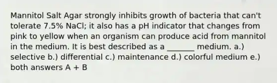 Mannitol Salt Agar strongly inhibits growth of bacteria that can't tolerate 7.5% NaCl; it also has a pH indicator that changes from pink to yellow when an organism can produce acid from mannitol in the medium. It is best described as a _______ medium. a.) selective b.) differential c.) maintenance d.) colorful medium e.) both answers A + B