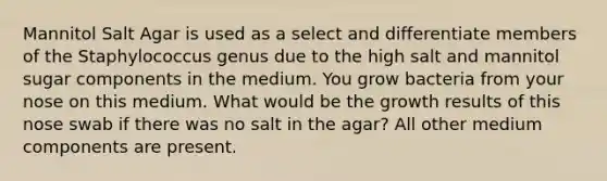 Mannitol Salt Agar is used as a select and differentiate members of the Staphylococcus genus due to the high salt and mannitol sugar components in the medium. You grow bacteria from your nose on this medium. What would be the growth results of this nose swab if there was no salt in the agar? All other medium components are present.