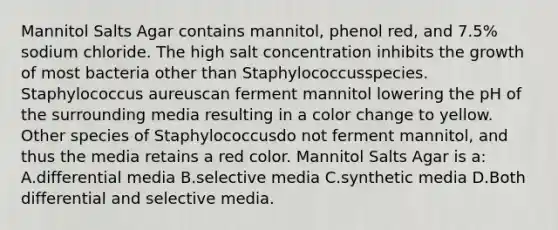 Mannitol Salts Agar contains mannitol, phenol red, and 7.5% sodium chloride. The high salt concentration inhibits the growth of most bacteria other than Staphylococcusspecies. Staphylococcus aureuscan ferment mannitol lowering the pH of the surrounding media resulting in a color change to yellow. Other species of Staphylococcusdo not ferment mannitol, and thus the media retains a red color. Mannitol Salts Agar is a: A.differential media B.selective media C.synthetic media D.Both differential and selective media.