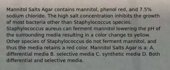 Mannitol Salts Agar contains mannitol, phenol red, and 7.5% sodium chloride. The high salt concentration inhibits the growth of most bacteria other than Staphylococcus species. Staphylococcus aureus can ferment mannitol lowering the pH of the surrounding media resulting in a color change to yellow. Other species of Staphylococcus do not ferment mannitol, and thus the media retains a red color. Mannitol Salts Agar is a: A. differential media B. selective media C. synthetic media D. Both differential and selective media.