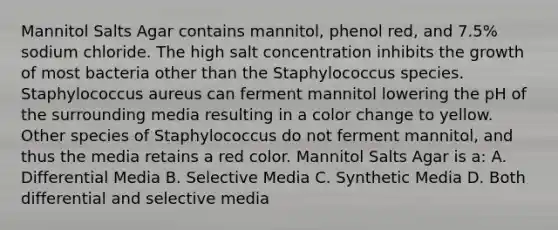 Mannitol Salts Agar contains mannitol, phenol red, and 7.5% sodium chloride. The high salt concentration inhibits the growth of most bacteria other than the Staphylococcus species. Staphylococcus aureus can ferment mannitol lowering the pH of the surrounding media resulting in a color change to yellow. Other species of Staphylococcus do not ferment mannitol, and thus the media retains a red color. Mannitol Salts Agar is a: A. Differential Media B. Selective Media C. Synthetic Media D. Both differential and selective media