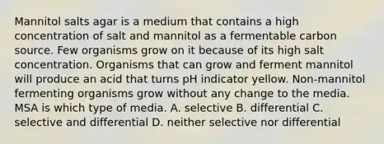 Mannitol salts agar is a medium that contains a high concentration of salt and mannitol as a fermentable carbon source. Few organisms grow on it because of its high salt concentration. Organisms that can grow and ferment mannitol will produce an acid that turns pH indicator yellow. Non-mannitol fermenting organisms grow without any change to the media. MSA is which type of media. A. selective B. differential C. selective and differential D. neither selective nor differential