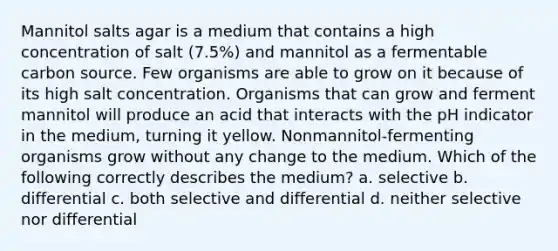 Mannitol salts agar is a medium that contains a high concentration of salt (7.5%) and mannitol as a fermentable carbon source. Few organisms are able to grow on it because of its high salt concentration. Organisms that can grow and ferment mannitol will produce an acid that interacts with the pH indicator in the medium, turning it yellow. Nonmannitol-fermenting organisms grow without any change to the medium. Which of the following correctly describes the medium? a. selective b. differential c. both selective and differential d. neither selective nor differential