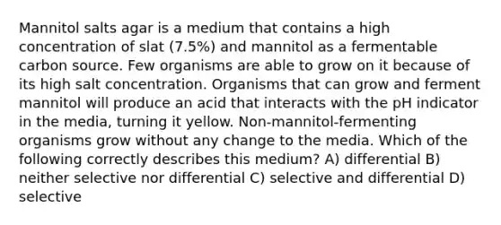 Mannitol salts agar is a medium that contains a high concentration of slat (7.5%) and mannitol as a fermentable carbon source. Few organisms are able to grow on it because of its high salt concentration. Organisms that can grow and ferment mannitol will produce an acid that interacts with the pH indicator in the media, turning it yellow. Non-mannitol-fermenting organisms grow without any change to the media. Which of the following correctly describes this medium? A) differential B) neither selective nor differential C) selective and differential D) selective