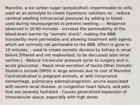 Mannitol, a six carbon sugar (polyalcohol); impermeable to cells; used as an osmolyte to create hypertonic solutions to: - reduce cerebral swelling (intracranial pressure) by adding to blood - used during neurosurgeries to prevent swelling ---- Response observed in 20-60 minutes - increase the permeability of <a href='https://www.questionai.com/knowledge/kO1rMGD7bv-the-blood-brain-barrier' class='anchor-knowledge'>the blood-brain barrier</a> by "osmotic shock", making the BBB transiently more permeable and allowing treatment with agents which are normally not permeable to the BBB. Effect is gone in 10 minutes. - used to create osmotic diuresis by kidney in renal failure [filtered and not reabsorbed; to be discussed later renal section.] - Reduce intraocular pressure (prior to surgery and in acute glaucoma) - Rapid renal excretion of toxins Other Osmotic Diuretics include DMSO in large animals due to cost of Mannitol Contraindicated in pregnant animals, or with intracranial hemorrhage, pulmonary edema/congestion, anuria associated with severe renal disease, or congestive heart failure, and pets that are severely hydrated - Causes generalized expansion of intravascular space, especially with high doses