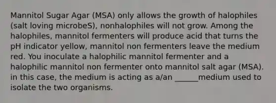 Mannitol Sugar Agar (MSA) only allows the growth of halophiles (salt loving microbeS), nonhalophiles will not grow. Among the halophiles, mannitol fermenters will produce acid that turns the pH indicator yellow, mannitol non fermenters leave the medium red. You inoculate a halophilic mannitol fermenter and a halophilic mannitol non fermenter onto mannitol salt agar (MSA). in this case, the medium is acting as a/an ______medium used to isolate the two organisms.