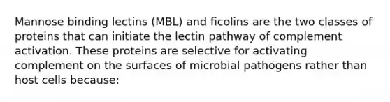 Mannose binding lectins (MBL) and ficolins are the two classes of proteins that can initiate the lectin pathway of complement activation. These proteins are selective for activating complement on the surfaces of microbial pathogens rather than host cells because: