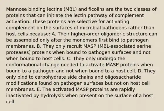 Mannose binding lectins (MBL) and ficolins are the two classes of proteins that can initiate the lectin pathway of complement activation. These proteins are selective for activating complement on the surfaces of microbial pathogens rather than host cells because: A. Their higher-order oligomeric structure can be assembled only after the monomers first bind to pathogen membranes. B. They only recruit MASP (MBL-associated serine proteases) proteins when bound to pathogen surfaces and not when bound to host cells. C. They only undergo the conformational change needed to activate MASP proteins when bound to a pathogen and not when bound to a host cell. D. They only bind to carbohydrate side chains and oligosaccharide modifications found on pathogen surfaces but not on host cell membranes. E. The activated MASP proteins are rapidly inactivated by hydrolysis when present on the surface of a host cell