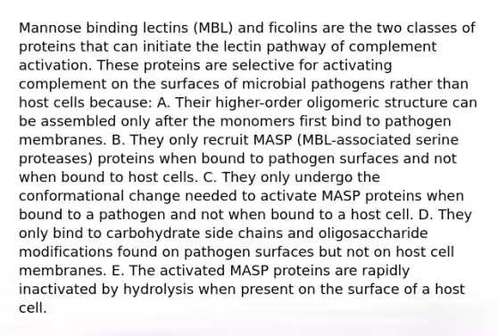 Mannose binding lectins (MBL) and ficolins are the two classes of proteins that can initiate the lectin pathway of complement activation. These proteins are selective for activating complement on the surfaces of microbial pathogens rather than host cells because: A. Their higher-order oligomeric structure can be assembled only after the monomers first bind to pathogen membranes. B. They only recruit MASP (MBL-associated serine proteases) proteins when bound to pathogen surfaces and not when bound to host cells. C. They only undergo the conformational change needed to activate MASP proteins when bound to a pathogen and not when bound to a host cell. D. They only bind to carbohydrate side chains and oligosaccharide modifications found on pathogen surfaces but not on host cell membranes. E. The activated MASP proteins are rapidly inactivated by hydrolysis when present on the surface of a host cell.