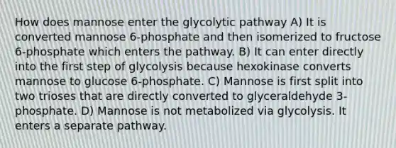 How does mannose enter the glycolytic pathway A) It is converted mannose 6-phosphate and then isomerized to fructose 6-phosphate which enters the pathway. B) It can enter directly into the first step of glycolysis because hexokinase converts mannose to glucose 6-phosphate. C) Mannose is first split into two trioses that are directly converted to glyceraldehyde 3-phosphate. D) Mannose is not metabolized via glycolysis. It enters a separate pathway.