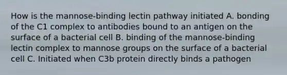 How is the mannose-binding lectin pathway initiated A. bonding of the C1 complex to antibodies bound to an antigen on the surface of a bacterial cell B. binding of the mannose-binding lectin complex to mannose groups on the surface of a bacterial cell C. Initiated when C3b protein directly binds a pathogen