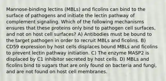 Mannose-binding lectins (MBLs) and ficolins can bind to the surface of pathogens and initiate the lectin pathway of complement signaling. Which of the following mechanisms ensures that these proteins only bind to pathogen cell surfaces, and not on host cell surfaces? A) Antibodies must be bound to the target pathogen in order to recruit MBLs and ficolins. B) CD59 expression by host cells displaces bound MBLs and ficolins to prevent lectin pathway initiation. C) The enzyme MASP2 is displaced by C1 inhibitor secreted by host cells. D) MBLs and ficolins bind to sugars that are only found on bacteria and fungi, and are not found on host cell membranes.