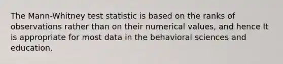 The Mann-Whitney test statistic is based on the ranks of observations rather than on their numerical values, and hence It is appropriate for most data in the behavioral sciences and education.