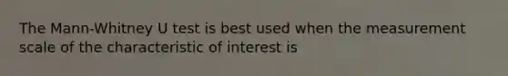 The Mann-Whitney U test is best used when the measurement scale of the characteristic of interest is