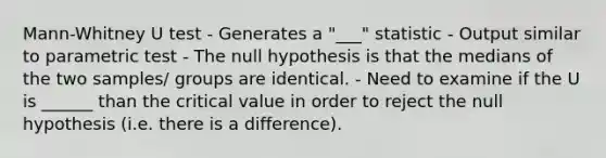 Mann-Whitney U test - Generates a "___" statistic - Output similar to parametric test - The null hypothesis is that the medians of the two samples/ groups are identical. - Need to examine if the U is ______ than the critical value in order to reject the null hypothesis (i.e. there is a difference).