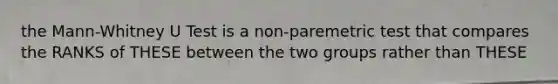 the Mann-Whitney U Test is a non-paremetric test that compares the RANKS of THESE between the two groups rather than THESE