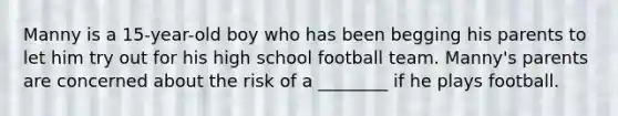 Manny is a 15-year-old boy who has been begging his parents to let him try out for his high school football team. Manny's parents are concerned about the risk of a ________ if he plays football.