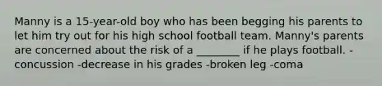 Manny is a 15-year-old boy who has been begging his parents to let him try out for his high school football team. Manny's parents are concerned about the risk of a ________ if he plays football. -concussion -decrease in his grades -broken leg -coma