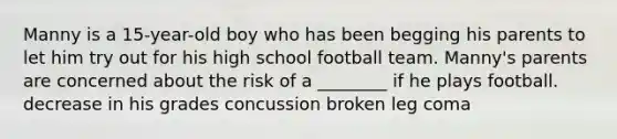 Manny is a 15-year-old boy who has been begging his parents to let him try out for his high school football team. Manny's parents are concerned about the risk of a ________ if he plays football. decrease in his grades concussion broken leg coma