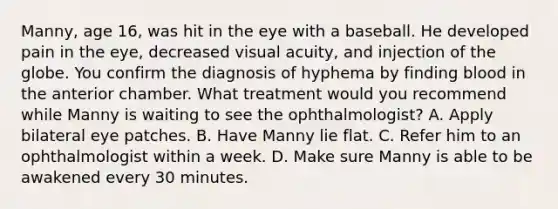 Manny, age 16, was hit in the eye with a baseball. He developed pain in the eye, decreased visual acuity, and injection of the globe. You confirm the diagnosis of hyphema by finding blood in the anterior chamber. What treatment would you recommend while Manny is waiting to see the ophthalmologist? A. Apply bilateral eye patches. B. Have Manny lie flat. C. Refer him to an ophthalmologist within a week. D. Make sure Manny is able to be awakened every 30 minutes.