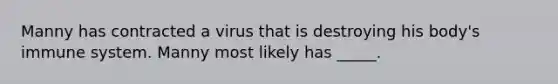 Manny has contracted a virus that is destroying his body's immune system. Manny most likely has _____.