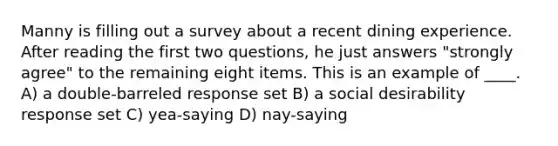 Manny is filling out a survey about a recent dining experience. After reading the first two questions, he just answers "strongly agree" to the remaining eight items. This is an example of ____. A) a double-barreled response set B) a social desirability response set C) yea-saying D) nay-saying