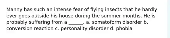 Manny has such an intense fear of flying insects that he hardly ever goes outside his house during the summer months. He is probably suffering from a ______. a. somatoform disorder b. conversion reaction c. personality disorder d. phobia