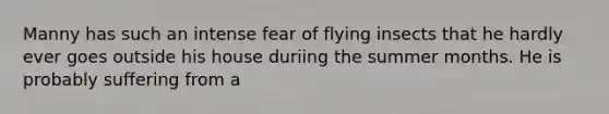 Manny has such an intense fear of flying insects that he hardly ever goes outside his house duriing the summer months. He is probably suffering from a