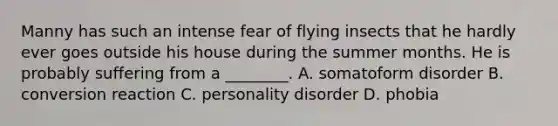 Manny has such an intense fear of flying insects that he hardly ever goes outside his house during the summer months. He is probably suffering from a ________. A. somatoform disorder B. conversion reaction C. personality disorder D. phobia