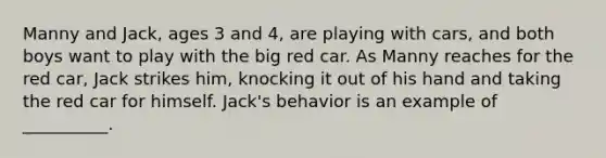 Manny and Jack, ages 3 and 4, are playing with cars, and both boys want to play with the big red car. As Manny reaches for the red car, Jack strikes him, knocking it out of his hand and taking the red car for himself. Jack's behavior is an example of __________.