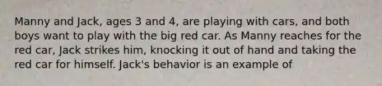 Manny and Jack, ages 3 and 4, are playing with cars, and both boys want to play with the big red car. As Manny reaches for the red car, Jack strikes him, knocking it out of hand and taking the red car for himself. Jack's behavior is an example of