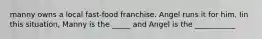 manny owns a local fast-food franchise. Angel runs it for him, Iin this situation, Manny is the _____ and Angel is the ___________