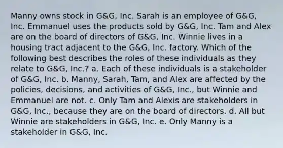 Manny owns stock in G&G, Inc. Sarah is an employee of G&G, Inc. Emmanuel uses the products sold by G&G, Inc. Tam and Alex are on the board of directors of G&G, Inc. Winnie lives in a housing tract adjacent to the G&G, Inc. factory. Which of the following best describes the roles of these individuals as they relate to G&G, Inc.? a. Each of these individuals is a stakeholder of G&G, Inc. b. Manny, Sarah, Tam, and Alex are affected by the policies, decisions, and activities of G&G, Inc., but Winnie and Emmanuel are not. c. Only Tam and Alexis are stakeholders in G&G, Inc., because they are on the board of directors. d. All but Winnie are stakeholders in G&G, Inc. e. Only Manny is a stakeholder in G&G, Inc.