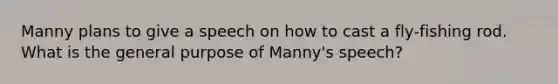 Manny plans to give a speech on how to cast a fly-fishing rod. What is the general purpose of Manny's speech?