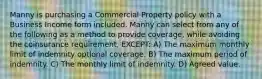 Manny is purchasing a Commercial Property policy with a Business Income form included. Manny can select from any of the following as a method to provide coverage, while avoiding the coinsurance requirement, EXCEPT: A) The maximum monthly limit of indemnity optional coverage. B) The maximum period of indemnity. C) The monthly limit of indemnity. D) Agreed value.