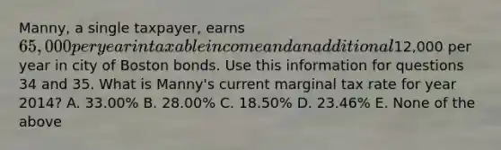 Manny, a single taxpayer, earns 65,000 per year in taxable income and an additional12,000 per year in city of Boston bonds. Use this information for questions 34 and 35. What is Manny's current marginal tax rate for year 2014? A. 33.00% B. 28.00% C. 18.50% D. 23.46% E. None of the above