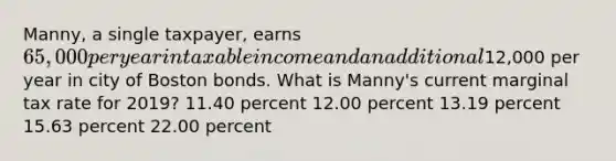 Manny, a single taxpayer, earns 65,000 per year in taxable income and an additional12,000 per year in city of Boston bonds. What is Manny's current marginal tax rate for 2019? 11.40 percent 12.00 percent 13.19 percent 15.63 percent 22.00 percent