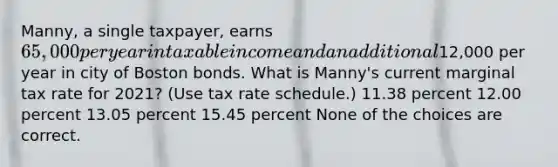 Manny, a single taxpayer, earns 65,000 per year in taxable income and an additional12,000 per year in city of Boston bonds. What is Manny's current marginal tax rate for 2021? (Use tax rate schedule.) 11.38 percent 12.00 percent 13.05 percent 15.45 percent None of the choices are correct.