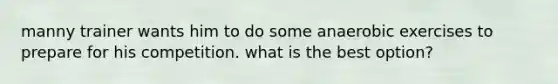 manny trainer wants him to do some anaerobic exercises to prepare for his competition. what is the best option?