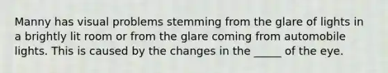 Manny has visual problems stemming from the glare of lights in a brightly lit room or from the glare coming from automobile lights. This is caused by the changes in the _____ of the eye.