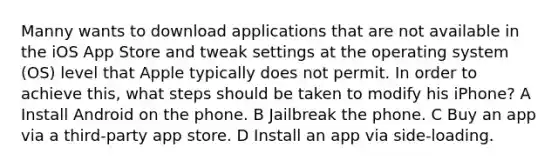 Manny wants to download applications that are not available in the iOS App Store and tweak settings at the operating system (OS) level that Apple typically does not permit. In order to achieve this, what steps should be taken to modify his iPhone? A Install Android on the phone. B Jailbreak the phone. C Buy an app via a third-party app store. D Install an app via side-loading.