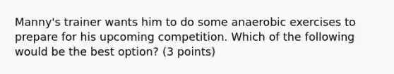 Manny's trainer wants him to do some anaerobic exercises to prepare for his upcoming competition. Which of the following would be the best option? (3 points)