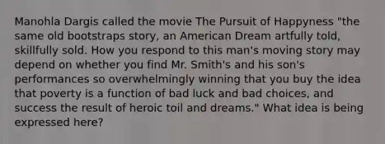 Manohla Dargis called the movie The Pursuit of Happyness "the same old bootstraps story, an American Dream artfully told, skillfully sold. How you respond to this man's moving story may depend on whether you find Mr. Smith's and his son's performances so overwhelmingly winning that you buy the idea that poverty is a function of bad luck and bad choices, and success the result of heroic toil and dreams." What idea is being expressed here?