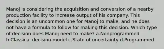 Manoj is considering the acquisition and conversion of a nearby production facility to increase output of his company. This decision is an uncommon one for Manoj to make, and he does not have a formula to follow for making this decision. Which type of decision does Manoj need to make? a.Nonprogrammed b.Classical decision model c.State of uncertainty d.Programmed