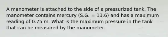 A manometer is attached to the side of a pressurized tank. The manometer contains mercury (S.G. = 13.6) and has a maximum reading of 0.75 m. What is the maximum pressure in the tank that can be measured by the manometer.