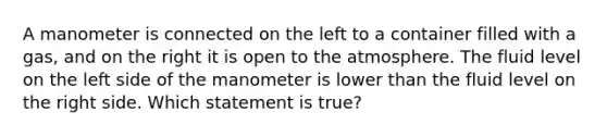 A manometer is connected on the left to a container filled with a gas, and on the right it is open to the atmosphere. The fluid level on the left side of the manometer is lower than the fluid level on the right side. Which statement is true?