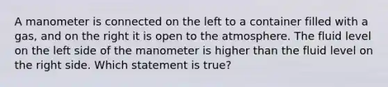 A manometer is connected on the left to a container filled with a gas, and on the right it is open to the atmosphere. The fluid level on the left side of the manometer is higher than the fluid level on the right side. Which statement is true?